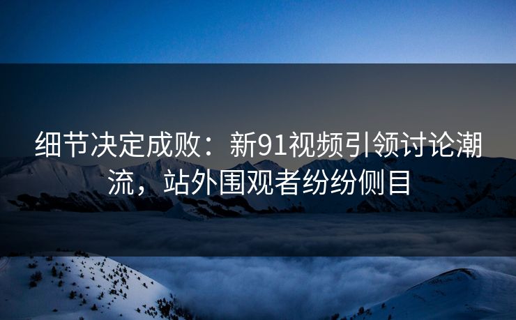 细节决定成败：新91视频引领讨论潮流，站外围观者纷纷侧目