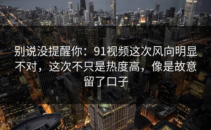 别说没提醒你：91视频这次风向明显不对，这次不只是热度高，像是故意留了口子