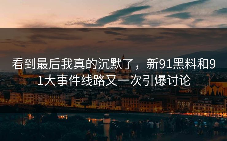 看到最后我真的沉默了，新91黑料和91大事件线路又一次引爆讨论