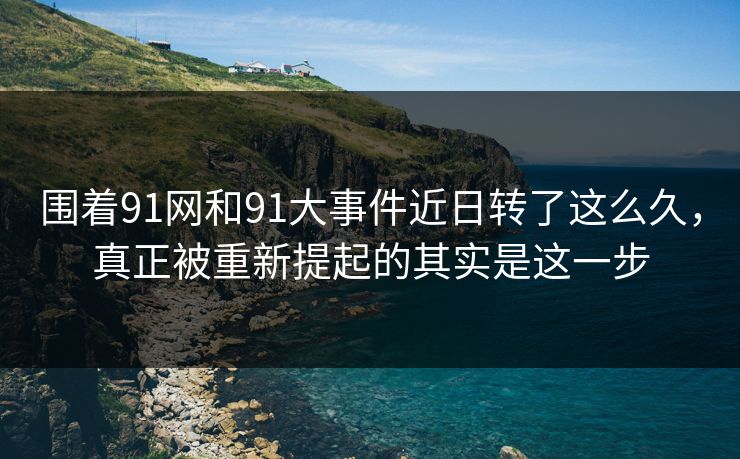 围着91网和91大事件近日转了这么久，真正被重新提起的其实是这一步
