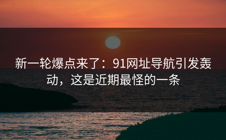 新一轮爆点来了：91网址导航引发轰动，这是近期最怪的一条