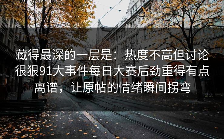 藏得最深的一层是：热度不高但讨论很狠91大事件每日大赛后劲重得有点离谱，让原帖的情绪瞬间拐弯