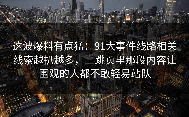 这波爆料有点猛：91大事件线路相关线索越扒越多，二跳页里那段内容让围观的人都不敢轻易站队