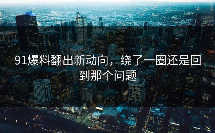 91爆料翻出新动向，绕了一圈还是回到那个问题