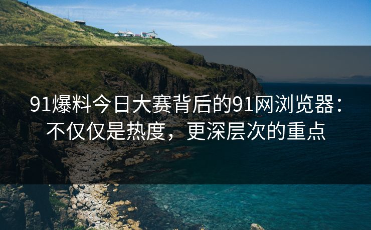 91爆料今日大赛背后的91网浏览器：不仅仅是热度，更深层次的重点