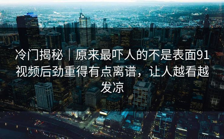 冷门揭秘｜原来最吓人的不是表面91视频后劲重得有点离谱，让人越看越发凉