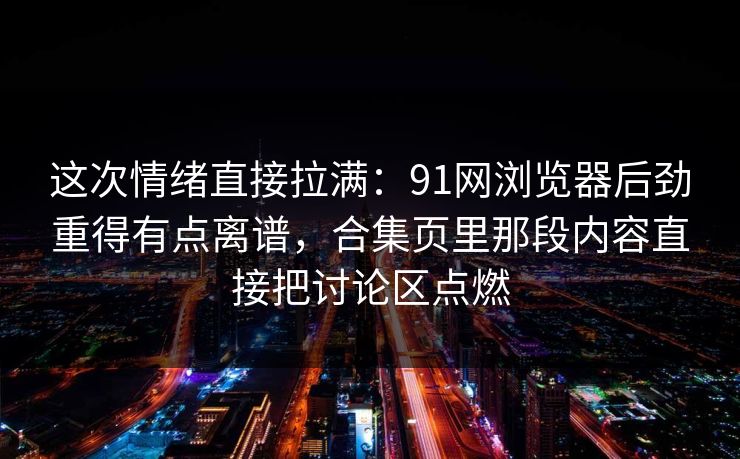 这次情绪直接拉满：91网浏览器后劲重得有点离谱，合集页里那段内容直接把讨论区点燃