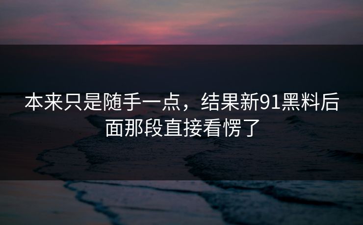 本来只是随手一点，结果新91黑料后面那段直接看愣了