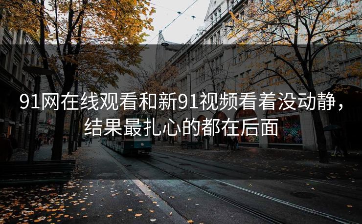 91网在线观看和新91视频看着没动静，结果最扎心的都在后面