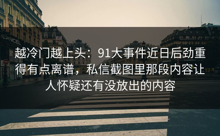 越冷门越上头：91大事件近日后劲重得有点离谱，私信截图里那段内容让人怀疑还有没放出的内容