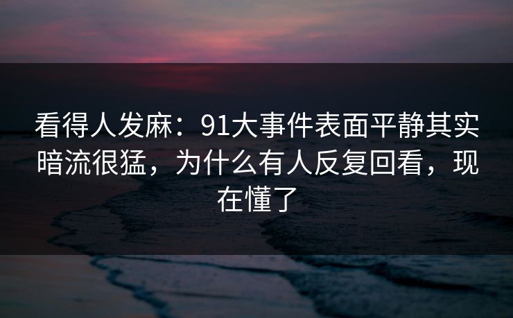 看得人发麻：91大事件表面平静其实暗流很猛，为什么有人反复回看，现在懂了