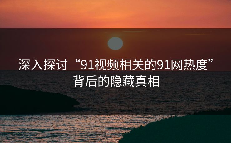 深入探讨“91视频相关的91网热度”背后的隐藏真相