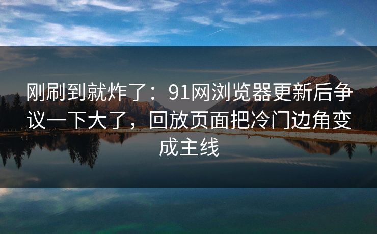 刚刷到就炸了：91网浏览器更新后争议一下大了，回放页面把冷门边角变成主线