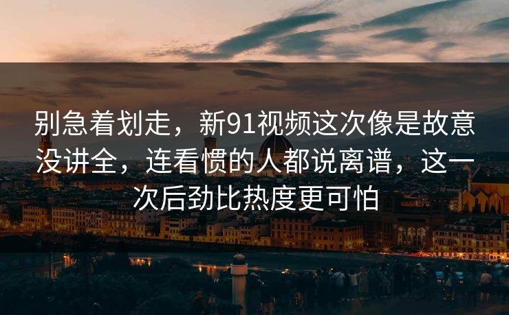 别急着划走，新91视频这次像是故意没讲全，连看惯的人都说离谱，这一次后劲比热度更可怕