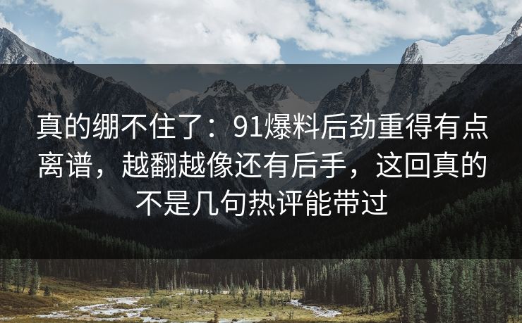 真的绷不住了：91爆料后劲重得有点离谱，越翻越像还有后手，这回真的不是几句热评能带过