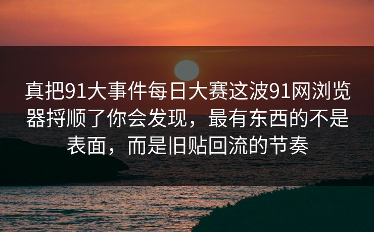 真把91大事件每日大赛这波91网浏览器捋顺了你会发现，最有东西的不是表面，而是旧贴回流的节奏