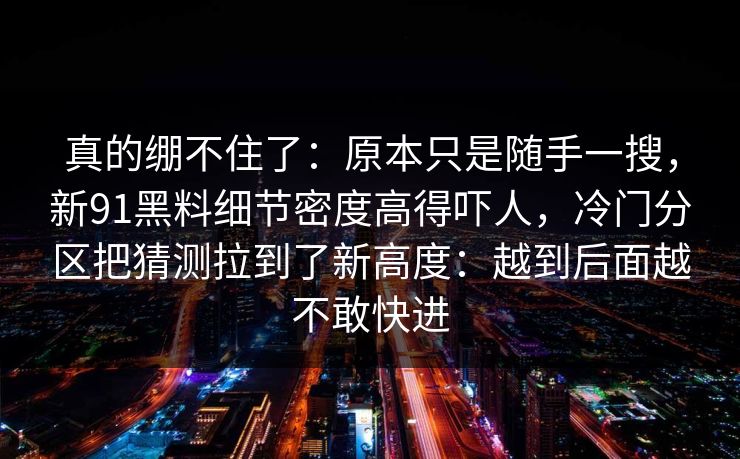 真的绷不住了：原本只是随手一搜，新91黑料细节密度高得吓人，冷门分区把猜测拉到了新高度：越到后面越不敢快进