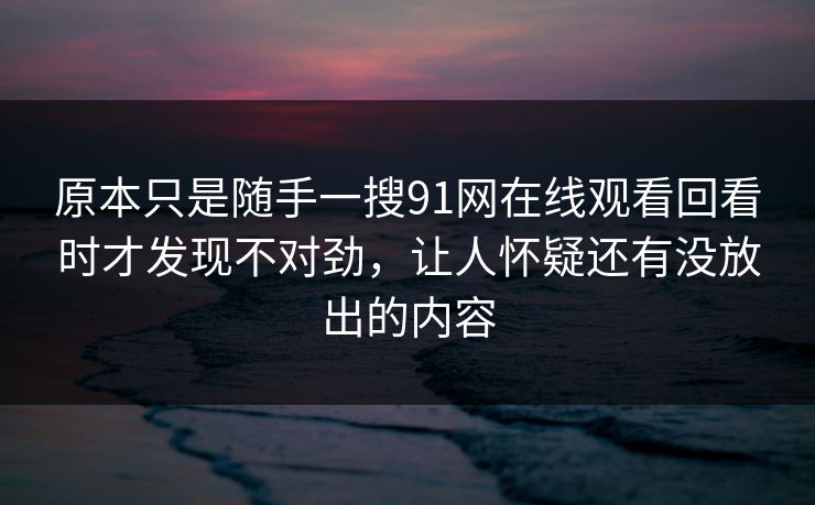 原本只是随手一搜91网在线观看回看时才发现不对劲，让人怀疑还有没放出的内容