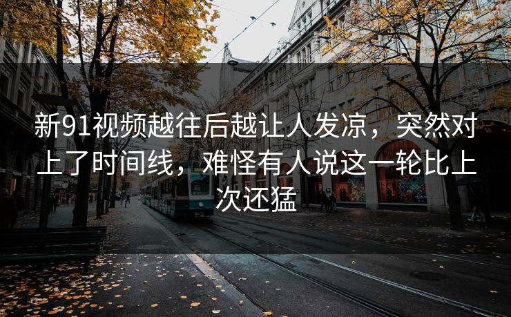 新91视频越往后越让人发凉，突然对上了时间线，难怪有人说这一轮比上次还猛