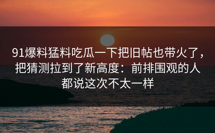 91爆料猛料吃瓜一下把旧帖也带火了，把猜测拉到了新高度：前排围观的人都说这次不太一样