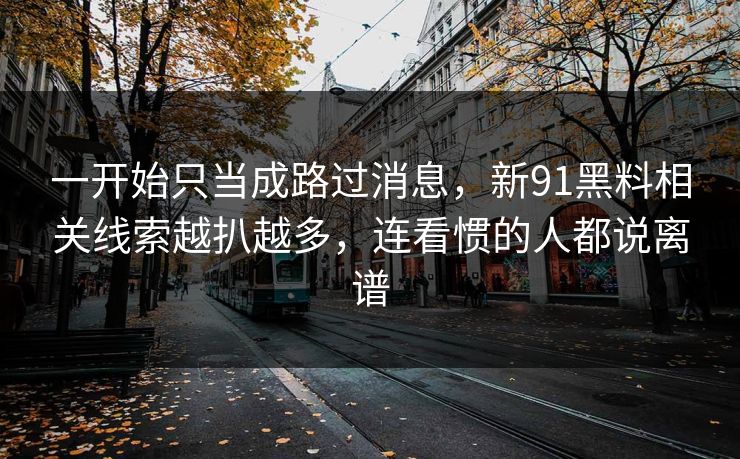 一开始只当成路过消息，新91黑料相关线索越扒越多，连看惯的人都说离谱