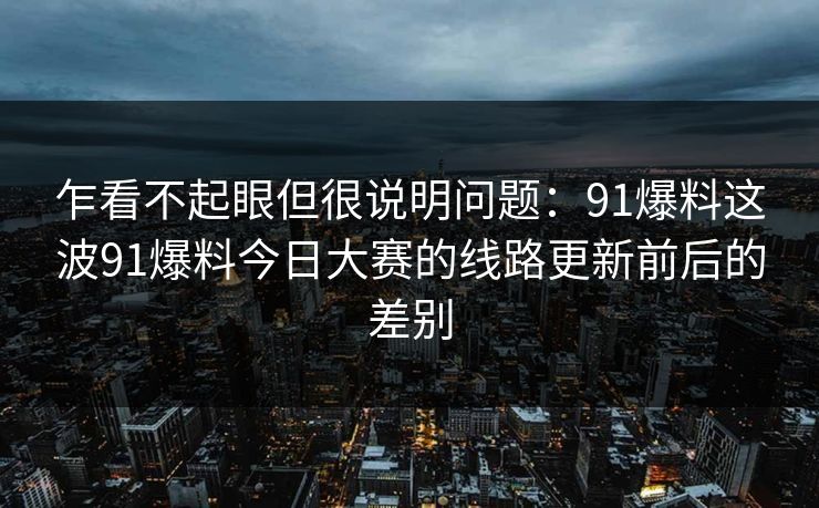 乍看不起眼但很说明问题：91爆料这波91爆料今日大赛的线路更新前后的差别