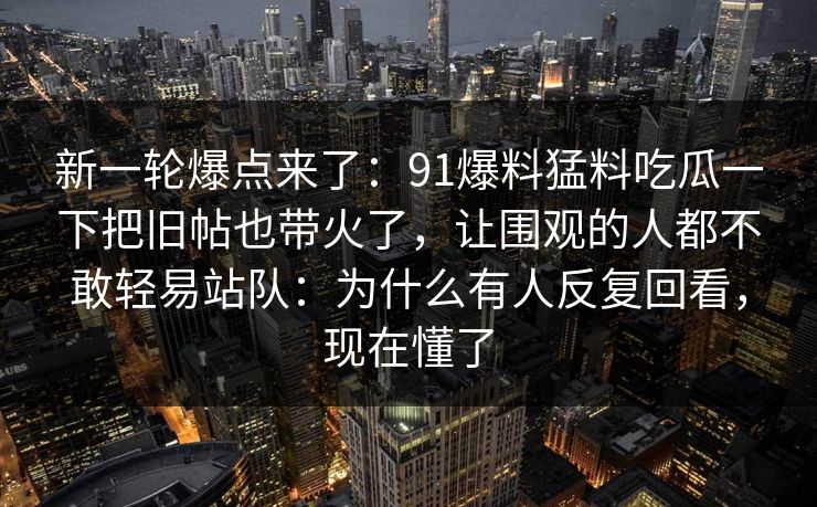 新一轮爆点来了：91爆料猛料吃瓜一下把旧帖也带火了，让围观的人都不敢轻易站队：为什么有人反复回看，现在懂了