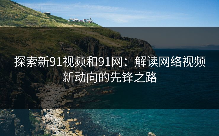探索新91视频和91网：解读网络视频新动向的先锋之路