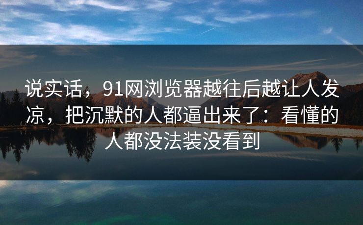 说实话，91网浏览器越往后越让人发凉，把沉默的人都逼出来了：看懂的人都没法装没看到