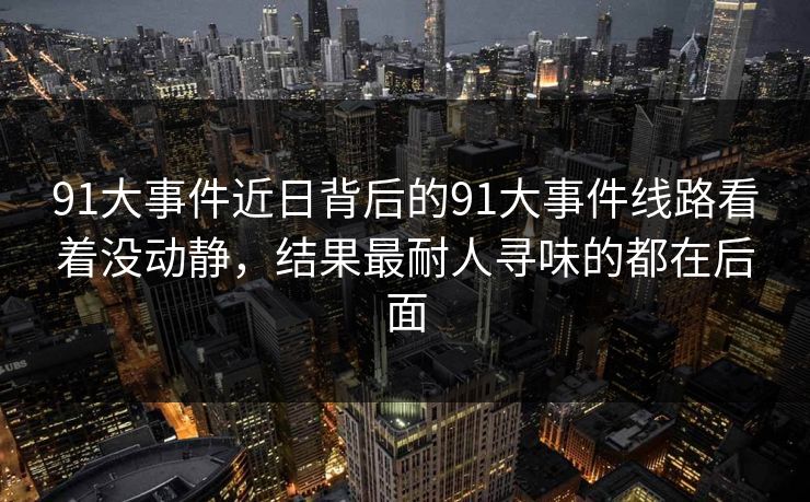 91大事件近日背后的91大事件线路看着没动静，结果最耐人寻味的都在后面