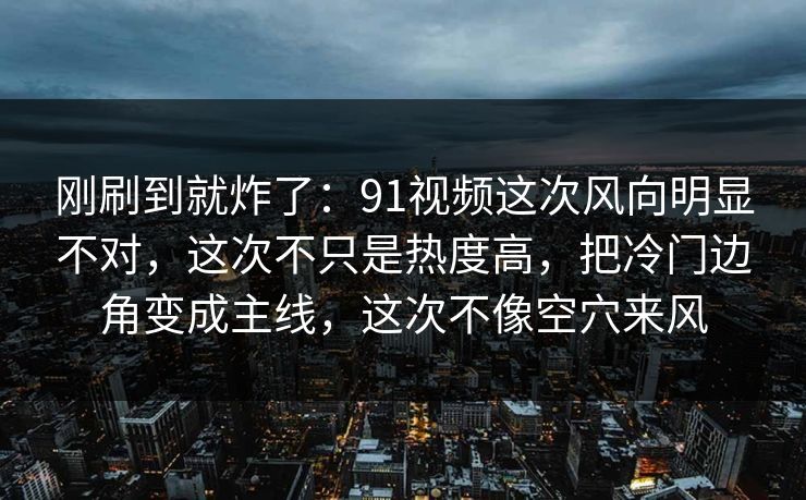 刚刷到就炸了：91视频这次风向明显不对，这次不只是热度高，把冷门边角变成主线，这次不像空穴来风