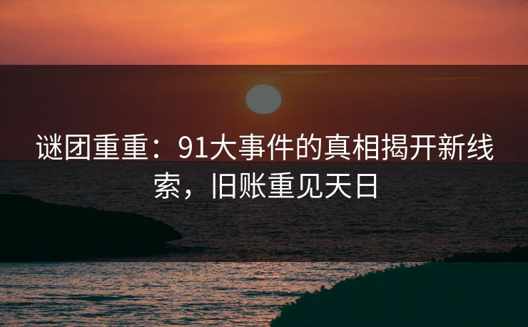 谜团重重：91大事件的真相揭开新线索，旧账重见天日