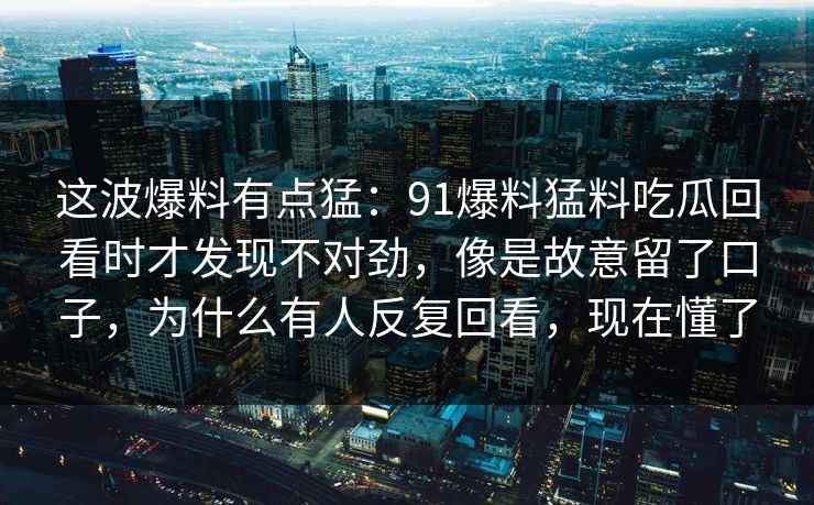 这波爆料有点猛：91爆料猛料吃瓜回看时才发现不对劲，像是故意留了口子，为什么有人反复回看，现在懂了