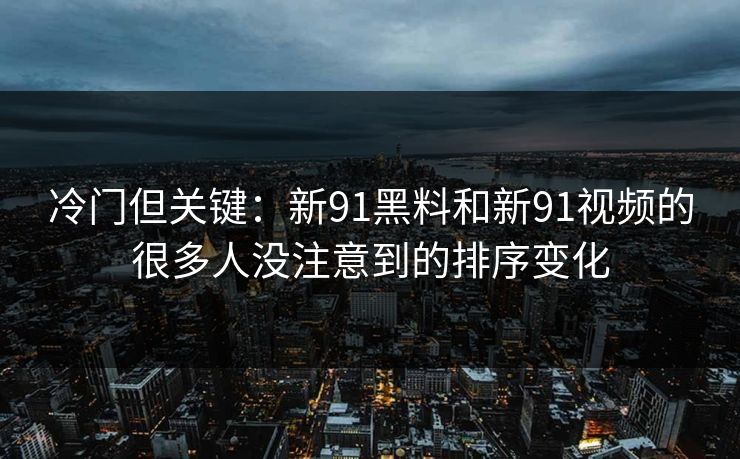 冷门但关键：新91黑料和新91视频的很多人没注意到的排序变化