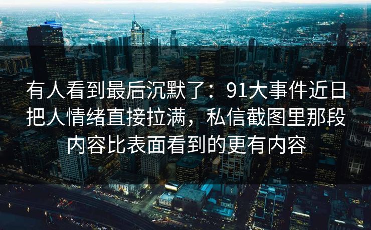 有人看到最后沉默了：91大事件近日把人情绪直接拉满，私信截图里那段内容比表面看到的更有内容