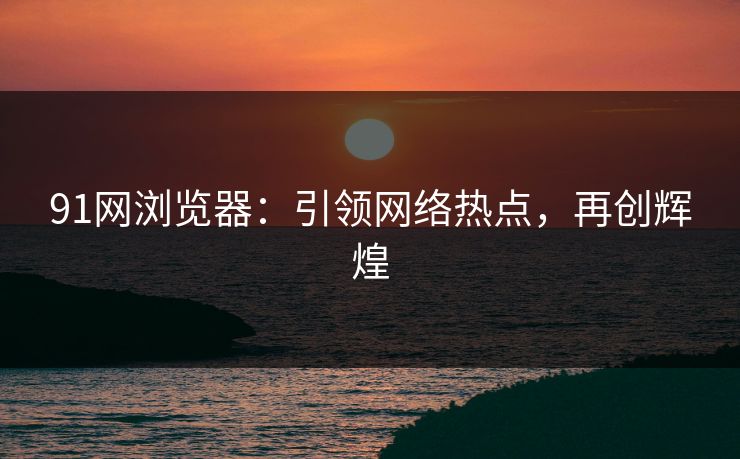 91网浏览器：引领网络热点，再创辉煌