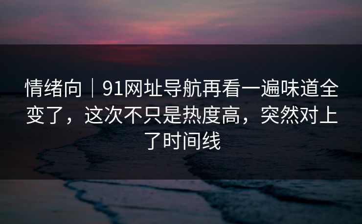 情绪向｜91网址导航再看一遍味道全变了，这次不只是热度高，突然对上了时间线