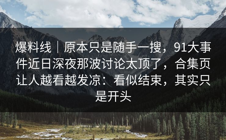 爆料线｜原本只是随手一搜，91大事件近日深夜那波讨论太顶了，合集页让人越看越发凉：看似结束，其实只是开头