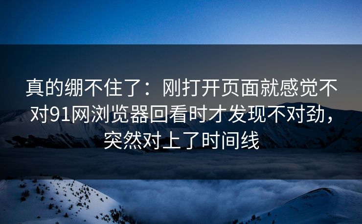 真的绷不住了：刚打开页面就感觉不对91网浏览器回看时才发现不对劲，突然对上了时间线