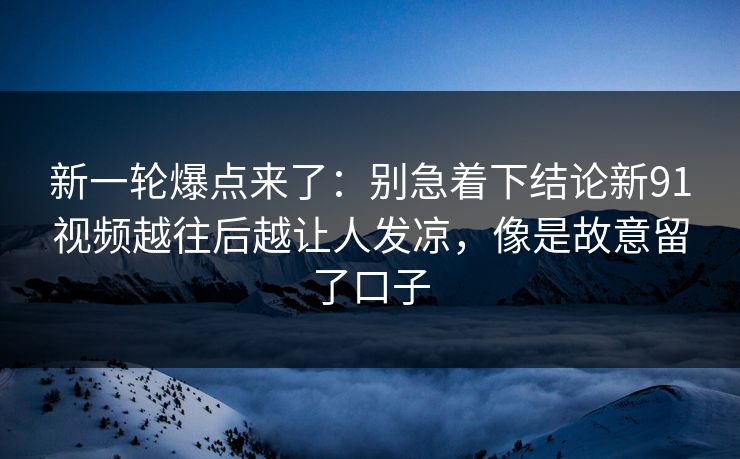 新一轮爆点来了：别急着下结论新91视频越往后越让人发凉，像是故意留了口子