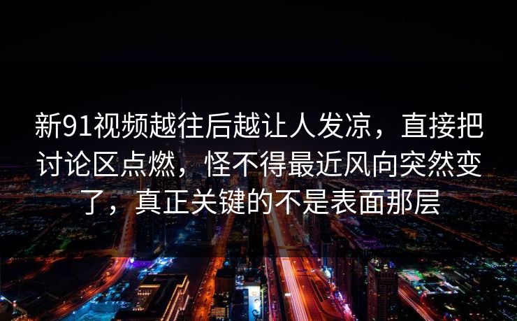 新91视频越往后越让人发凉，直接把讨论区点燃，怪不得最近风向突然变了，真正关键的不是表面那层