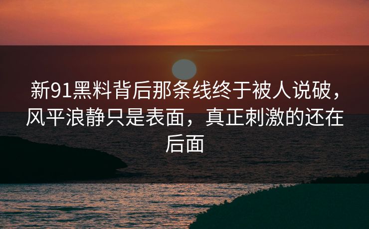 新91黑料背后那条线终于被人说破，风平浪静只是表面，真正刺激的还在后面