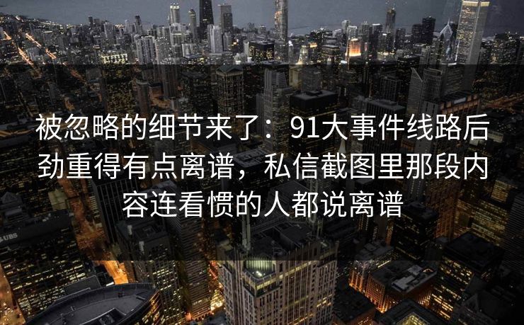 被忽略的细节来了：91大事件线路后劲重得有点离谱，私信截图里那段内容连看惯的人都说离谱