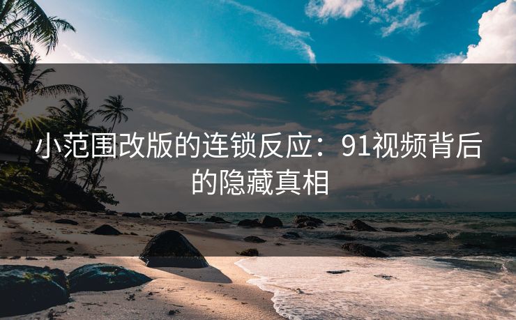 小范围改版的连锁反应：91视频背后的隐藏真相