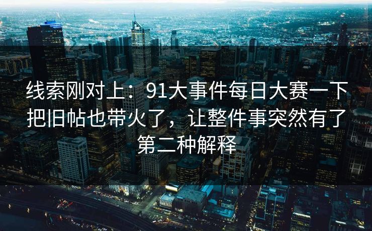 线索刚对上：91大事件每日大赛一下把旧帖也带火了，让整件事突然有了第二种解释