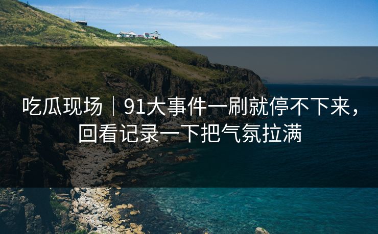吃瓜现场｜91大事件一刷就停不下来，回看记录一下把气氛拉满