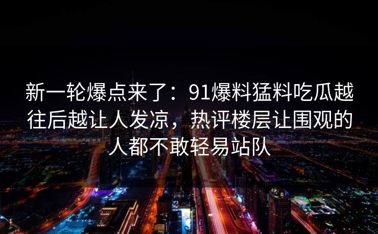 新一轮爆点来了：91爆料猛料吃瓜越往后越让人发凉，热评楼层让围观的人都不敢轻易站队