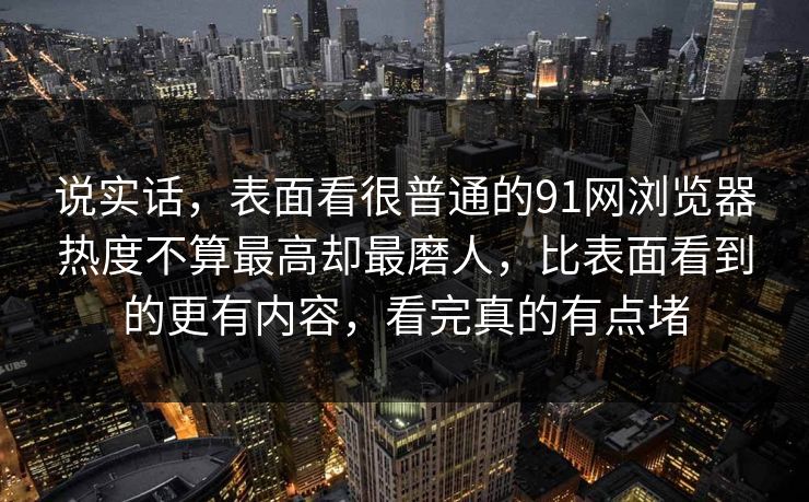 说实话，表面看很普通的91网浏览器热度不算最高却最磨人，比表面看到的更有内容，看完真的有点堵