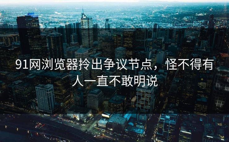 91网浏览器拎出争议节点，怪不得有人一直不敢明说