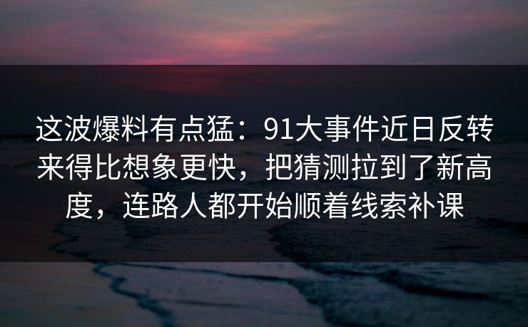 这波爆料有点猛：91大事件近日反转来得比想象更快，把猜测拉到了新高度，连路人都开始顺着线索补课